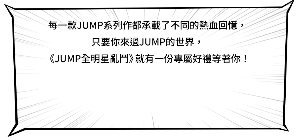 每一款JUMP系列作都承載了不同的熱血回憶，只要你來過JUMP的世界，《JUMP全明星亂鬥》就有一份專屬好禮等著你！